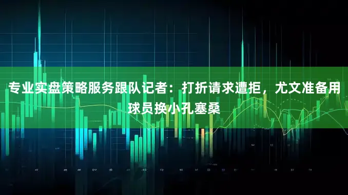 专业实盘策略服务跟队记者：打折请求遭拒，尤文准备用球员换小孔塞桑