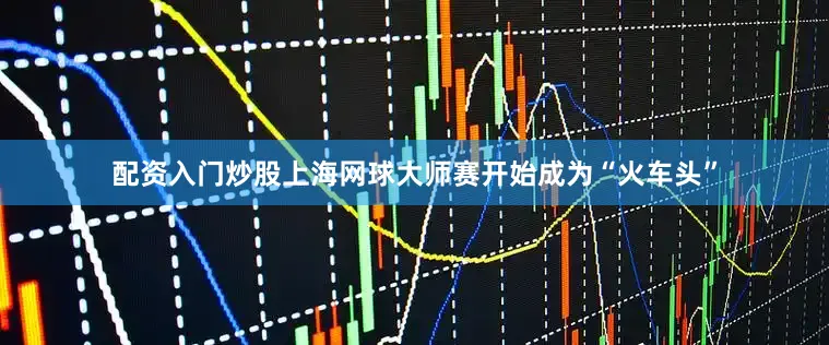 配资入门炒股上海网球大师赛开始成为“火车头”