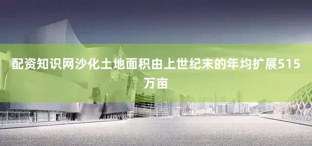 配资知识网沙化土地面积由上世纪末的年均扩展515万亩