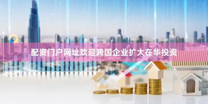 配资门户网址欢迎跨国企业扩大在华投资